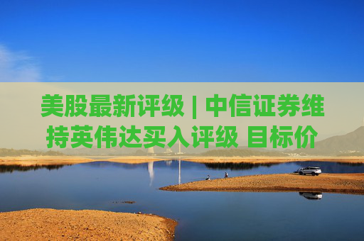 美股最新评级 | 中信证券维持英伟达买入评级 目标价315美元