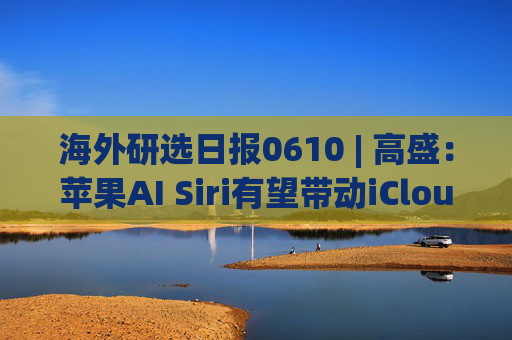 海外研选日报0610 | 高盛：苹果AI Siri有望带动iCloud+变现和设备换新