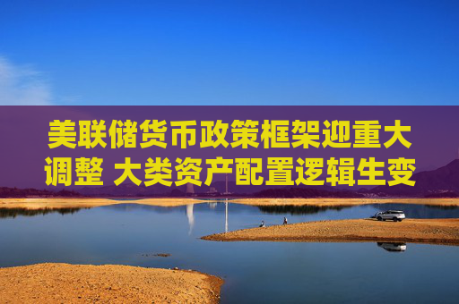美联储货币政策框架迎重大调整 大类资产配置逻辑生变