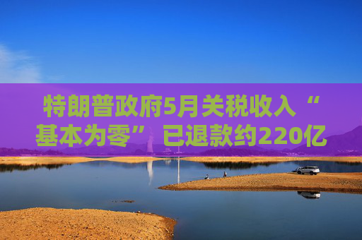 特朗普政府5月关税收入“基本为零” 已退款约220亿美元!