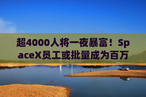超4000人将一夜暴富！SpaceX员工或批量成为百万富翁