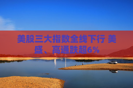 美股三大指数全线下行 美盛、高通跌超6%