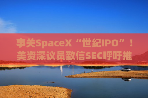 事关SpaceX“世纪IPO”!美资深议员致信SEC呼吁推迟 提出“三大担忧”