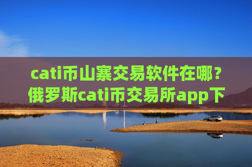 cati币山寨交易软件在哪?俄罗斯cati币交易所app下载