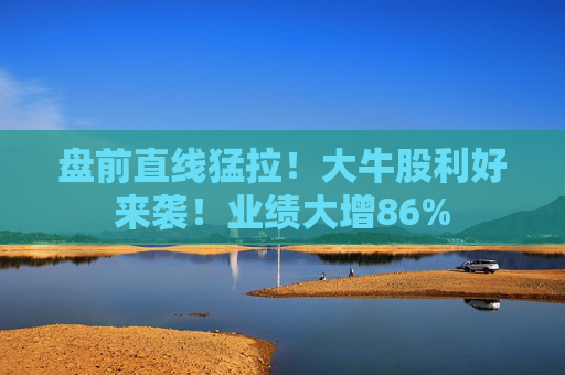 盘前直线猛拉!大牛股利好来袭!业绩大增86%