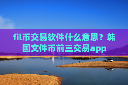 fil币交易软件什么意思?韩国文件币前三交易app