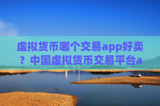 虚拟货币哪个交易app好卖?中国虚拟货币交易平台app官网下载