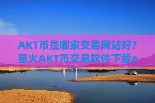AKT币是哪家交易网站好?星火AKT币交易软件下载app