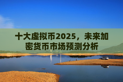 十大虚拟币2025，未来加密货币市场预测分析