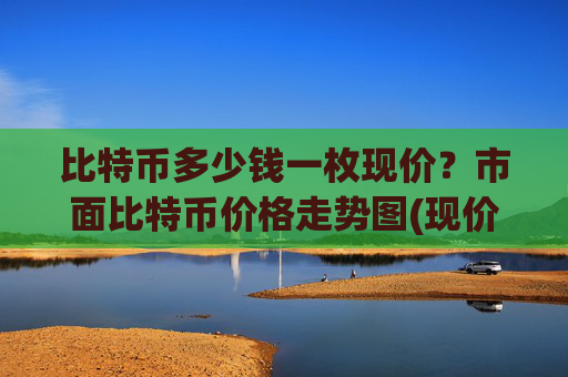 比特币多少钱一枚现价？市面比特币价格走势图(现价740874.12元)