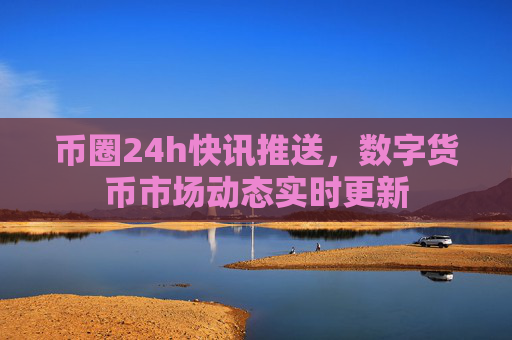 币圈24h快讯推送,数字货币市场动态实时更新