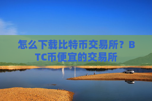 怎么下载比特币交易所?BTC币便宜的交易所