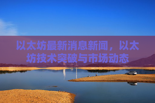 以太坊最新消息新闻,以太坊技术突破与市场动态