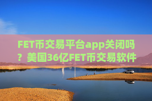 FET币交易平台app关闭吗？美国36亿FET币交易软件