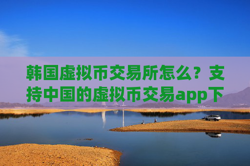 韩国虚拟币交易所怎么?支持中国的虚拟币交易app下载
