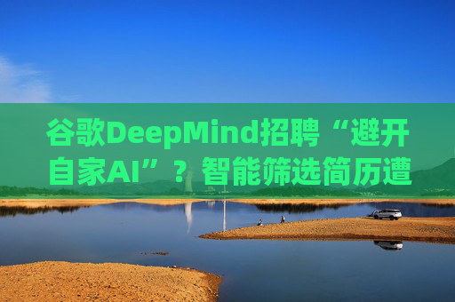 谷歌DeepMind招聘“避开自家AI”?智能筛选简历遭遇信任危机