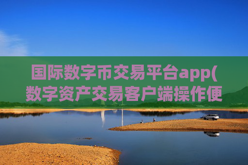 国际数字币交易平台app(数字资产交易客户端操作便捷)
