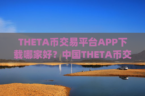 THETA币交易平台APP下载哪家好?中国THETA币交易所app下载那年有的