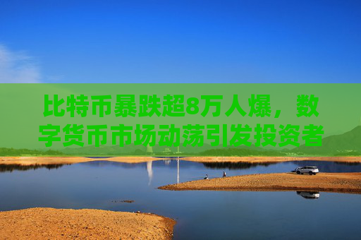 比特币暴跌超8万人爆,数字货币市场动荡引发投资者恐慌