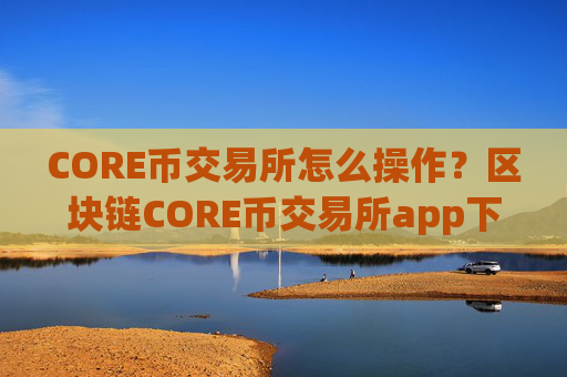 CORE币交易所怎么操作?区块链CORE币交易所app下载排行