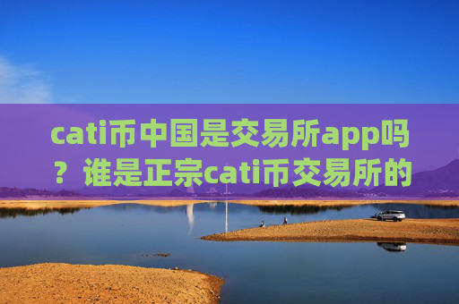 cati币中国是交易所app吗?谁是正宗cati币交易所的