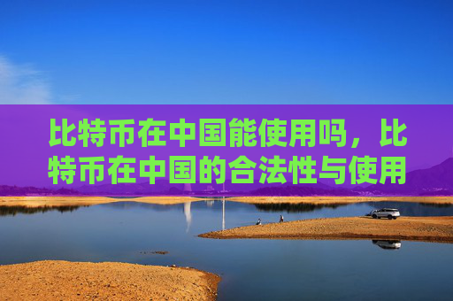 比特币在中国能使用吗,比特币在中国的合法性与使用现状