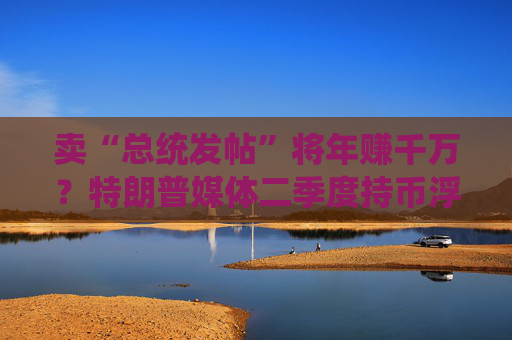 卖“总统发帖”将年赚千万？特朗普媒体二季度持币浮亏后紧急转向