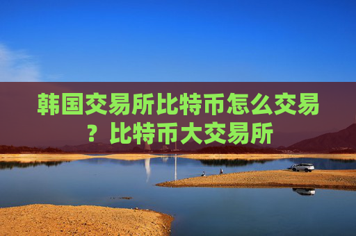 韩国交易所比特币怎么交易?比特币大交易所