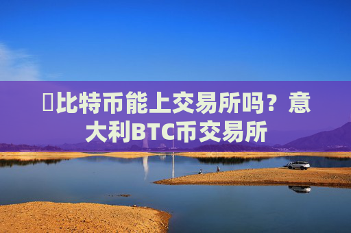 犇比特币能上交易所吗?意大利BTC币交易所