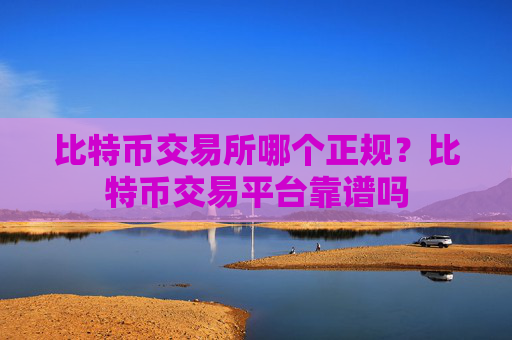 比特币交易所哪个正规?比特币交易平台靠谱吗