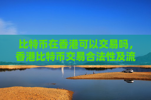 比特币在香港可以交易吗,香港比特币交易合法性及流程指南