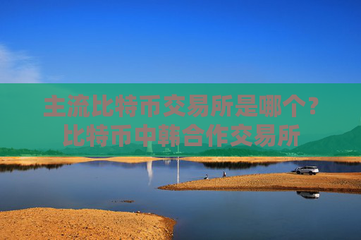 主流比特币交易所是哪个?比特币中韩合作交易所