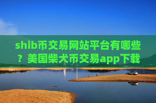 shib币交易网站平台有哪些?美国柴犬币交易app下载上市