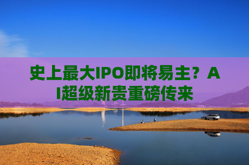 史上最大IPO即将易主？AI超级新贵重磅传来