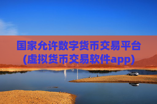 国家允许数字货币交易平台(虚拟货币交易软件app)