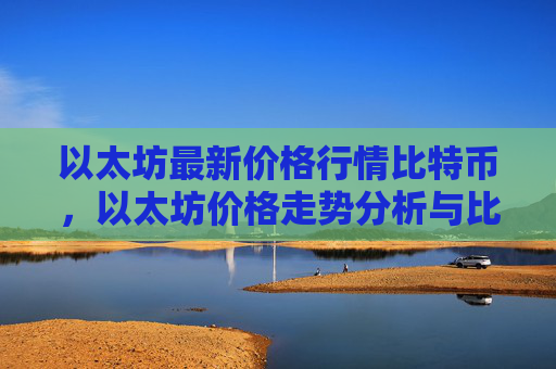 以太坊最新价格行情比特币，以太坊价格走势分析与比特币对比