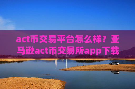 act币交易平台怎么样?亚马逊act币交易所app下载
