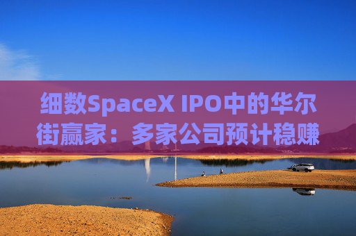 细数SpaceX IPO中的华尔街赢家:多家公司预计稳赚数百亿美元!