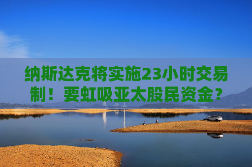 纳斯达克将实施23小时交易制！要虹吸亚太股民资金？投资者需警惕全球金融资本争夺战