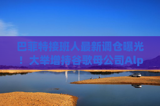 巴菲特接班人最新调仓曝光!大举增持谷歌母公司Alphabet