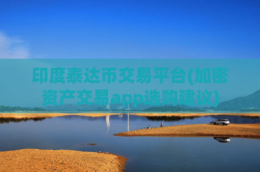 印度泰达币交易平台(加密资产交易app选购建议)