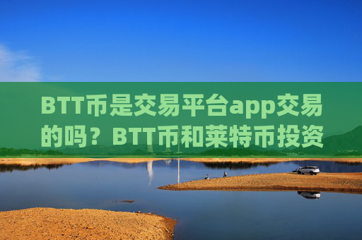 BTT币是交易平台app交易的吗?BTT币和莱特币投资交易app下载