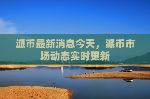 派币最新消息今天,派币市场动态实时更新