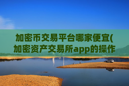 加密币交易平台哪家便宜(加密资产交易所app的操作指引)