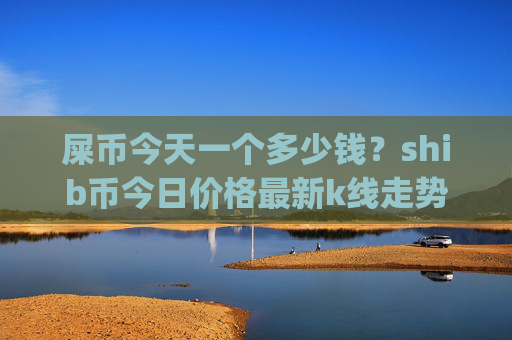 屎币今天一个多少钱？shib币今日价格最新k线走势图(现价0.00023012元)
