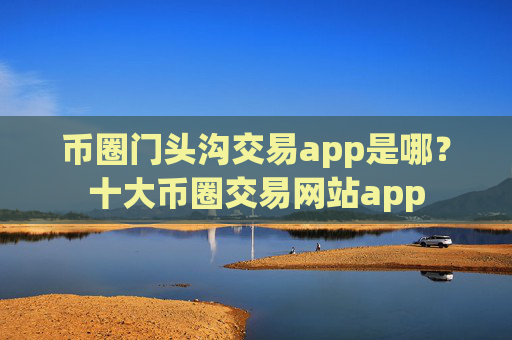 币圈门头沟交易app是哪?十大币圈交易网站app