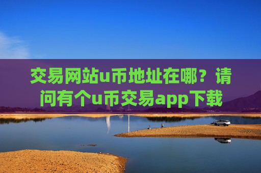 交易网站u币地址在哪?请问有个u币交易app下载