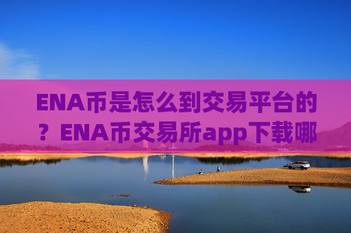 ENA币是怎么到交易平台的?ENA币交易所app下载哪个好