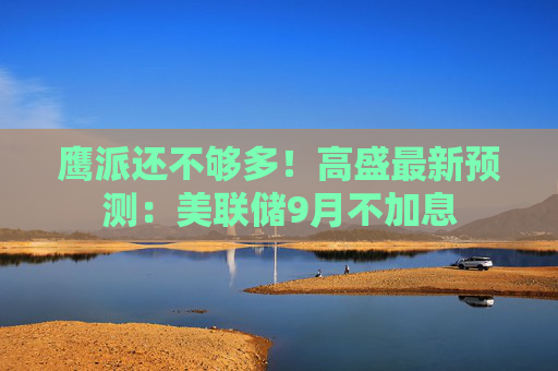 鹰派还不够多！高盛最新预测：美联储9月不加息