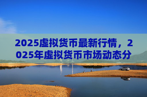 2025虚拟货币最新行情,2025年虚拟货币市场动态分析